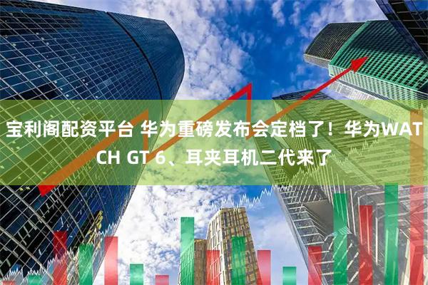 宝利阁配资平台 华为重磅发布会定档了！华为WATCH GT 6、耳夹耳机二代来了