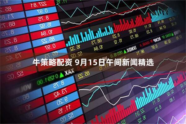 牛策略配资 9月15日午间新闻精选