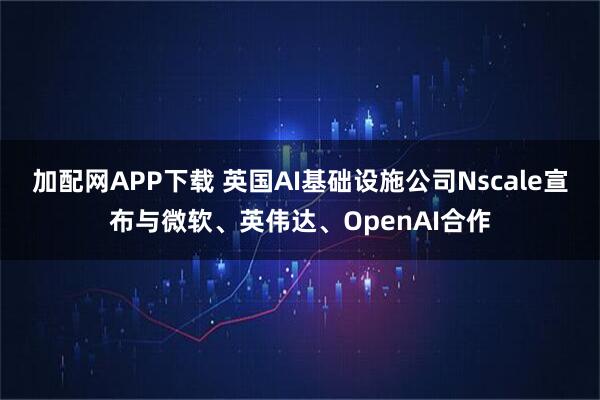 加配网APP下载 英国AI基础设施公司Nscale宣布与微软、英伟达、OpenAI合作