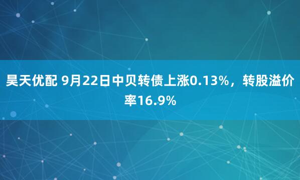 昊天优配 9月22日中贝转债上涨0.13%，转股溢价率16.9%