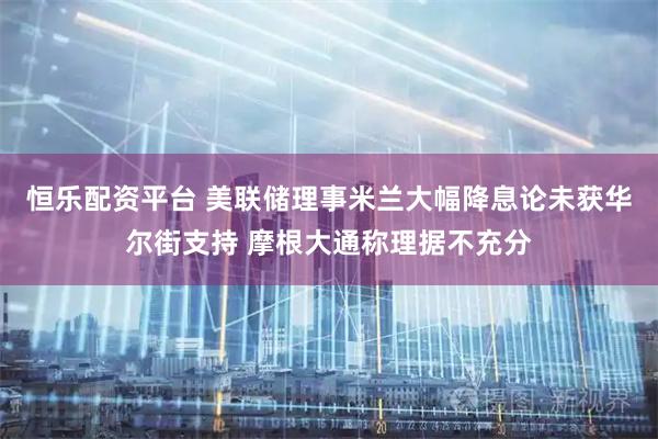 恒乐配资平台 美联储理事米兰大幅降息论未获华尔街支持 摩根大通称理据不充分