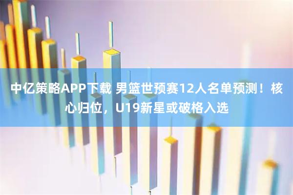 中亿策略APP下载 男篮世预赛12人名单预测！核心归位，U19新星或破格入选