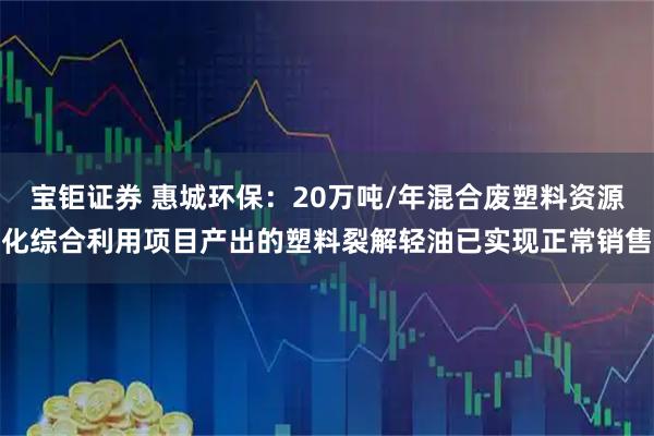 宝钜证券 惠城环保：20万吨/年混合废塑料资源化综合利用项目产出的塑料裂解轻油已实现正常销售
