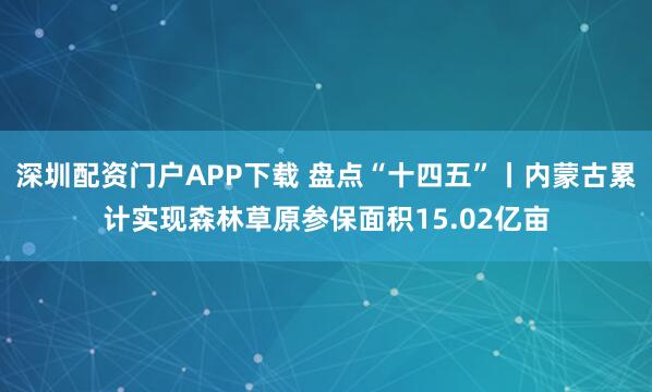 深圳配资门户APP下载 盘点“十四五”丨内蒙古累计实现森林草原参保面积15.02亿亩