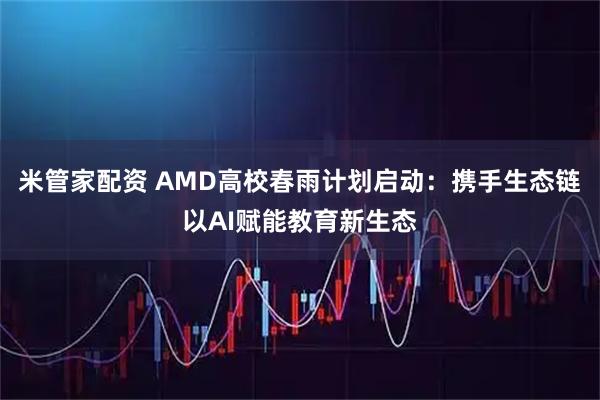 米管家配资 AMD高校春雨计划启动：携手生态链以AI赋能教育新生态