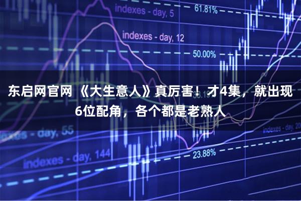 东启网官网 《大生意人》真厉害！才4集，就出现6位配角，各个都是老熟人