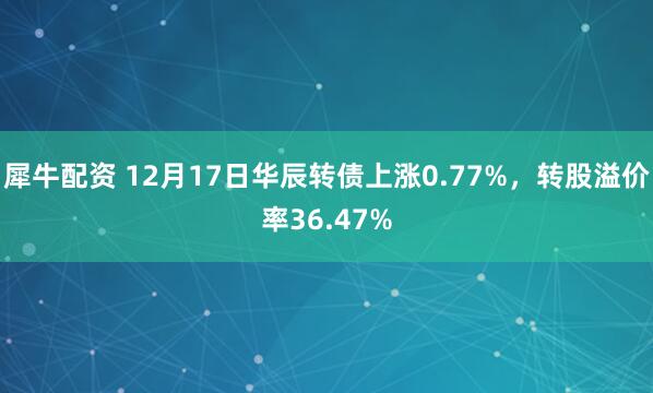 犀牛配资 12月17日华辰转债上涨0.77%，转股溢价率36.47%