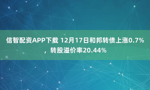 信智配资APP下载 12月17日和邦转债上涨0.7%，转股溢价率20.44%