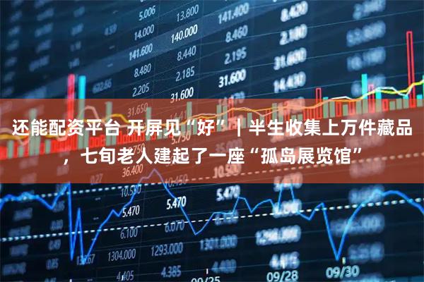 还能配资平台 开屏见“好”｜半生收集上万件藏品，七旬老人建起了一座“孤岛展览馆”