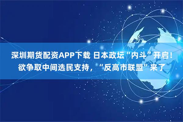 深圳期货配资APP下载 日本政坛“内斗”开启！欲争取中间选民支持，“反高市联盟”来了