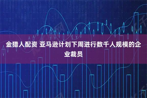 金猎人配资 亚马逊计划下周进行数千人规模的企业裁员