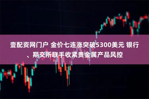 壹配资网门户 金价七连涨突破5300美元 银行、期交所联手收紧贵金属产品风控