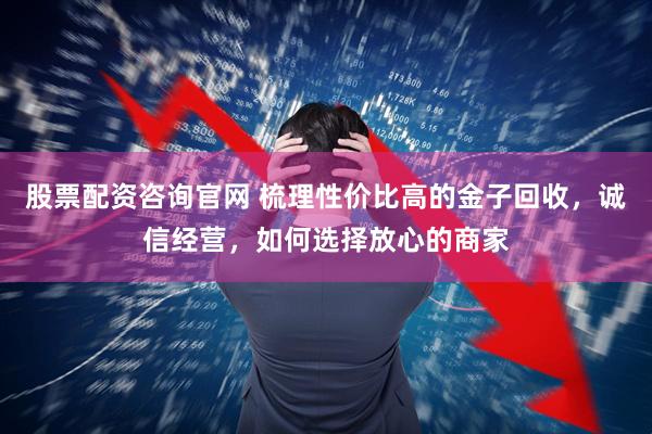 股票配资咨询官网 梳理性价比高的金子回收，诚信经营，如何选择放心的商家