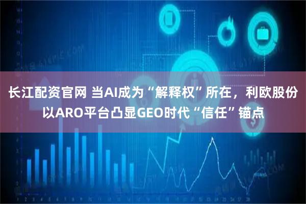 长江配资官网 当AI成为“解释权”所在，利欧股份以ARO平台凸显GEO时代“信任”锚点