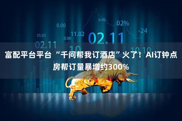 富配平台平台 “千问帮我订酒店”火了！AI订钟点房帮订量暴增约300%