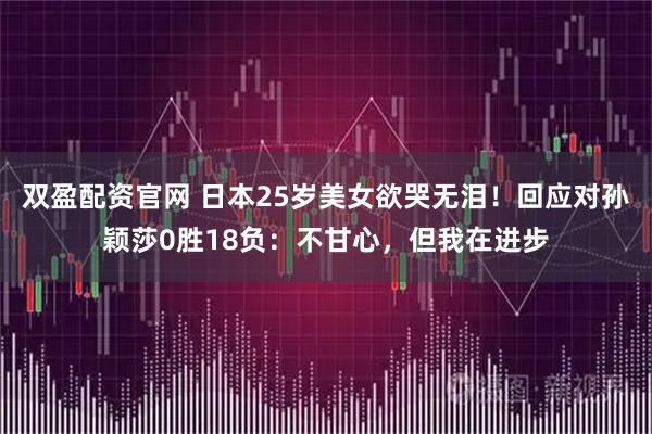 双盈配资官网 日本25岁美女欲哭无泪！回应对孙颖莎0胜18负：不甘心，但我在进步