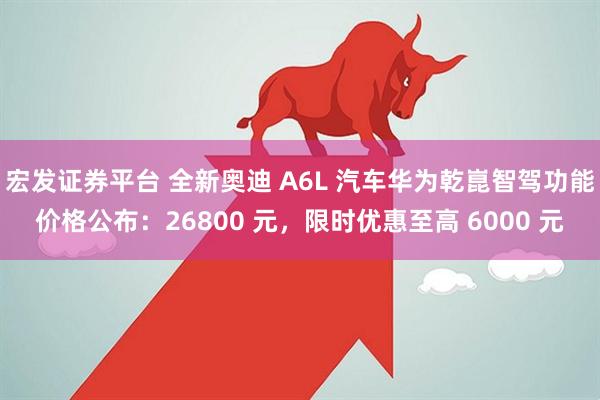宏发证券平台 全新奥迪 A6L 汽车华为乾崑智驾功能价格公布：26800 元，限时优惠至高 6000 元