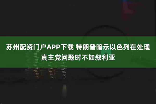 苏州配资门户APP下载 特朗普暗示以色列在处理真主党问题时不如叙利亚