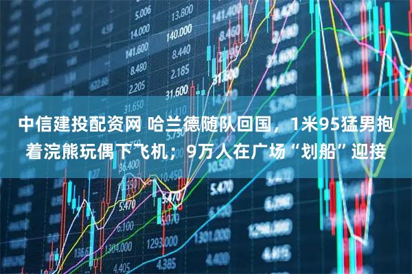 中信建投配资网 哈兰德随队回国,1米95猛男抱着浣熊玩偶下飞机;9万人在广场“划船”迎接
